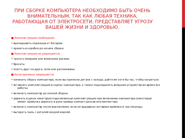 ПРИ СБОРКЕ КОМПЬЮТЕРА НЕОБХОДИМО БЫТЬ ОЧЕНЬ ВНИМАТЕЛЬНЫМ, ТАК КАК ЛЮБАЯ ТЕХНИКА, РАБОТАЮЩАЯ ОТ ЭЛЕКТРОСЕТИ, ПРЕДСТАВЛЯЕТ УГРОЗУ ВАШЕЙ ЖИЗНИ И ЗДОРОВЬЮ. ■ Комплектующие необходимо: • выкладывать подальше от батареи; • хранить в коробке до начала сборки. ■ Комплектующие не разрешается: • трогать мокрыми или влажными руками; • бросать; • класть друг на друга, если они распакованы. ■ Категорически запрещается: • начинать сборку компьютера, если вы принесли детали с холода, дайте им хотя бы час, чтобы нагреться; • вставлять комплектующие в корпус компьютера, а также подсоединять внешние устройства во время его работы; • включать компьютер до полной сборки; • держать в руках некоторые подключенные комплектующие при включении компьютера (некоторые имеют привычку держать в руке привод компакт-дисков или винчестер); • включать компьютер после выключения, если не выдержан интервал времени в три секунды; • вытирать пыль с деталей мокрой марлей. 