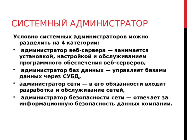 СИСТЕМНЫЙ АДМИНИСТРАТОР Условно системных администраторов можно разделить на 4 категории:  администратор веб-сервера — занимается установкой, настройкой и обслуживанием программного обеспечения веб-серверов,  администратор баз данных — управляет базами данных через СУБД, администратор сети — в его обязанности входит разработка и обслуживание сетей,  администратор безопасности сети — отвечает за информационную безопасность данных компании.  