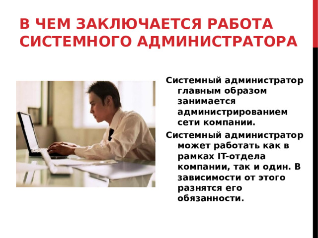В ЧЕМ ЗАКЛЮЧАЕТСЯ РАБОТА СИСТЕМНОГО АДМИНИСТРАТОРА Системный администратор главным образом занимается администрированием сети компании. Системный администратор может работать как в рамках IT-отдела компании, так и один. В зависимости от этого разнятся его обязанности.  