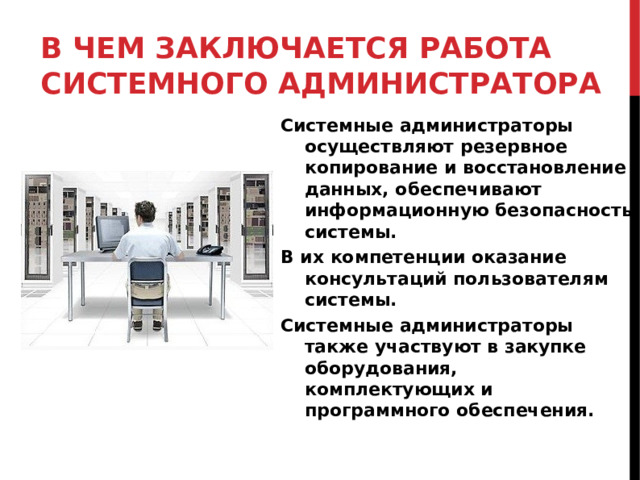 В ЧЕМ ЗАКЛЮЧАЕТСЯ РАБОТА СИСТЕМНОГО АДМИНИСТРАТОРА Системные администраторы осуществляют резервное копирование и восстановление данных, обеспечивают информационную безопасность системы. В их компетенции оказание консультаций пользователям системы. Системные администраторы также участвуют в закупке оборудования, комплектующих и программного обеспечения.  