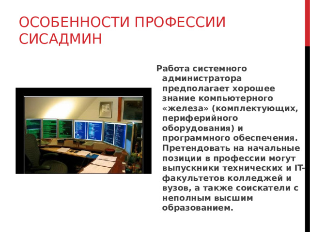 ОСОБЕННОСТИ ПРОФЕССИИ СИСАДМИН Работа системного администратора предполагает хорошее знание компьютерного «железа» (комплектующих, периферийного оборудования) и программного обеспечения. Претендовать на начальные позиции в профессии могут выпускники технических и IT-факультетов колледжей и вузов, а также соискатели с неполным высшим образованием.  