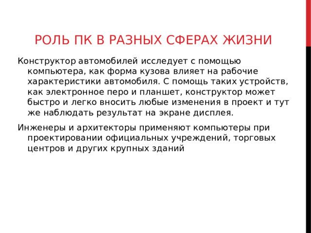РОЛЬ ПК В РАЗНЫХ СФЕРАХ ЖИЗНИ Конструктор автомобилей исследует с помощью компьютера, как форма кузова влияет на рабочие характеристики автомобиля. С помощь таких устройств, как электронное перо и планшет, конструктор может быстро и легко вносить любые изменения в проект и тут же наблюдать результат на экране дисплея. Инженеры и архитекторы применяют компьютеры при проектировании официальных учреждений, торговых центров и других крупных зданий  
