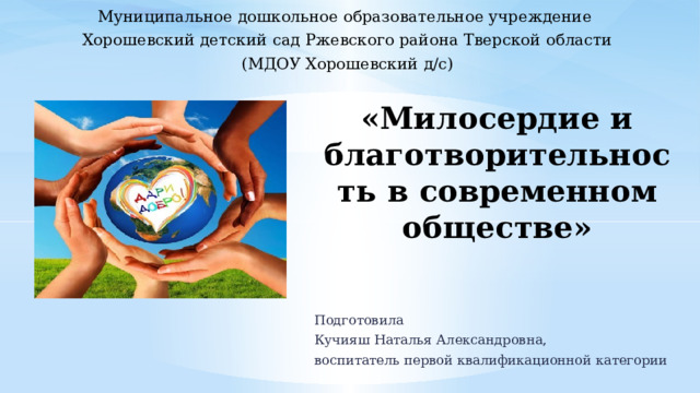 Муниципальное дошкольное образовательное учреждение Хорошевский детский сад Ржевского района Тверской области (МДОУ Хорошевский д/с) «Милосердие и благотворительность в современном обществе» Подготовила Кучияш Наталья Александровна, воспитатель первой квалификационной категории 