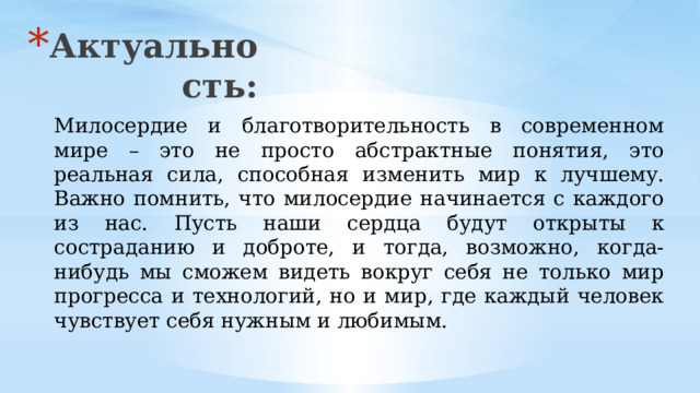 Актуальность: Милосердие и благотворительность в современном мире – это не просто абстрактные понятия, это реальная сила, способная изменить мир к лучшему. Важно помнить, что милосердие начинается с каждого из нас. Пусть наши сердца будут открыты к состраданию и доброте, и тогда, возможно, когда-нибудь мы сможем видеть вокруг себя не только мир прогресса и технологий, но и мир, где каждый человек чувствует себя нужным и любимым. 