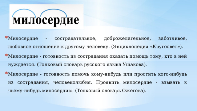 Милосердие - сострадательное, доброжелательное, заботливое, любовное отношение к другому человеку. (Энциклопедия «Кругосвет»). Милосердие - готовность из сострадания оказать помощь тому, кто в ней нуждается. (Толковый словарь русского языка Ушакова). Милосердие - готовность помочь кому-нибудь или простить кого-нибудь из сострадания, человеколюбия. Проявить милосердие - взывать к чьему-нибудь милосердию. (Толковый словарь Ожегова). 