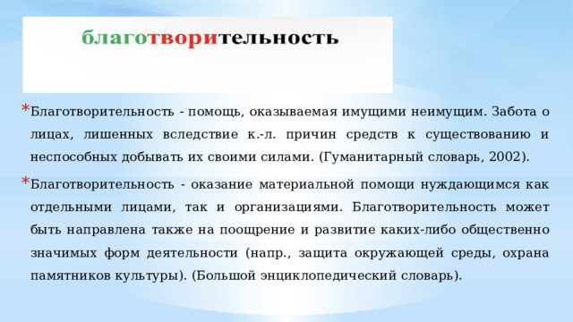 Благотворительность - помощь, оказываемая имущими неимущим. Забота о лицах, лишенных вследствие к.-л. причин средств к существованию и неспособных добывать их своими силами. (Гуманитарный словарь, 2002). Благотворительность - оказание материальной помощи нуждающимся как отдельными лицами, так и организациями. Благотворительность может быть направлена также на поощрение и развитие каких-либо общественно значимых форм деятельности (напр., защита окружающей среды, охрана памятников культуры). (Большой энциклопедический словарь). 