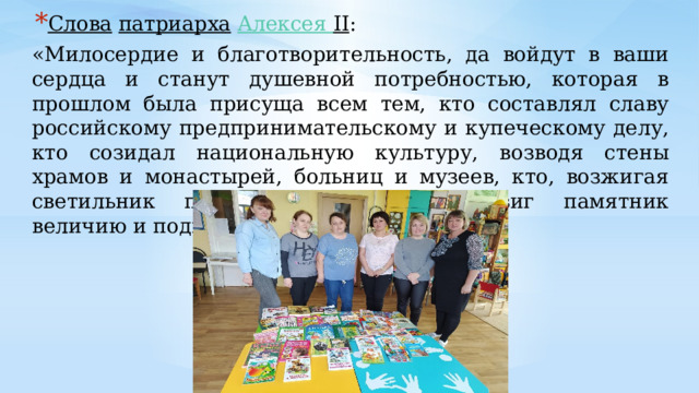 Слова   патриарха   Алексея II : «Милосердие и благотворительность, да войдут в ваши сердца и станут душевной потребностью, которая в прошлом была присуща всем тем, кто составлял славу российскому предпринимательскому и купеческому делу, кто созидал национальную культуру, возводя стены храмов и монастырей, больниц и музеев, кто, возжигая светильник православной веры, воздвиг памятник величию и подвигу Святой Руси». 