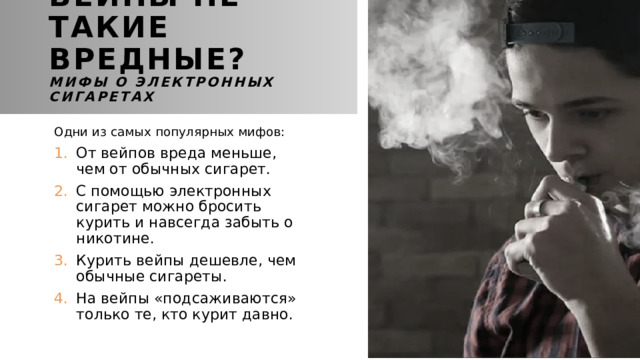 Вейпы не такие вредные?  Мифы о электронных сигаретах Одни из самых популярных мифов: От вейпов вреда меньше, чем от обычных сигарет. С помощью электронных сигарет можно бросить курить и навсегда забыть о никотине. Курить вейпы дешевле, чем обычные сигареты. На вейпы «подсаживаются» только те, кто курит давно. 