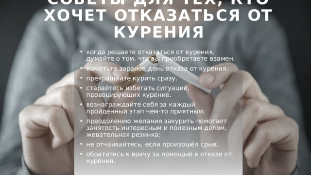 Советы для тех, кто хочет отказаться от курения когда решаете отказаться от курения, думайте о том, что вы приобретаете взамен. наметьте заранее день отказа от курения. прекращайте курить сразу. старайтесь избегать ситуаций, провоцирующих курение. вознаграждайте себя за каждый пройденный этап чем-то приятным; преодолению желания закурить помогает занятость интересным и полезным делом, жевательная резинка; не отчаивайтесь, если произошёл срыв. обратитесь к врачу за помощью в отказе от курения. 