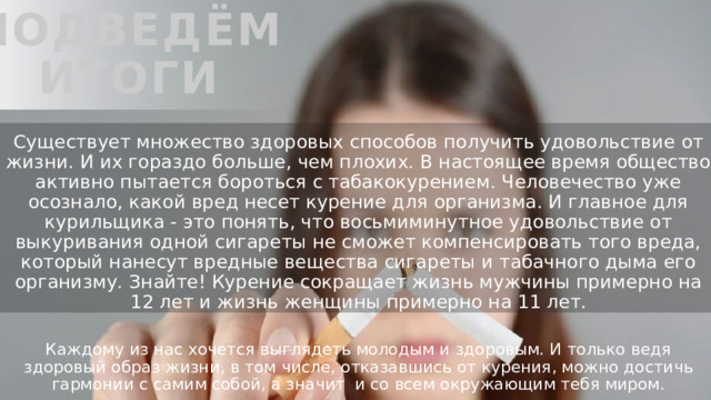 Подведём итоги Существует множество здоровых способов получить удовольствие от жизни. И их гораздо больше, чем плохих. В настоящее время общество активно пытается бороться с табакокурением. Человечество уже осознало, какой вред несет курение для организма. И главное для курильщика - это понять, что восьмиминутное удовольствие от выкуривания одной сигареты не сможет компенсировать того вреда, который нанесут вредные вещества сигареты и табачного дыма его организму. Знайте! Курение сокращает жизнь мужчины примерно на 12 лет и жизнь женщины примерно на 11 лет. Каждому из нас хочется выглядеть молодым и здоровым. И только ведя здоровый образ жизни, в том числе, отказавшись от курения, можно достичь гармонии с самим собой, а значит и со всем окружающим тебя миром. 
