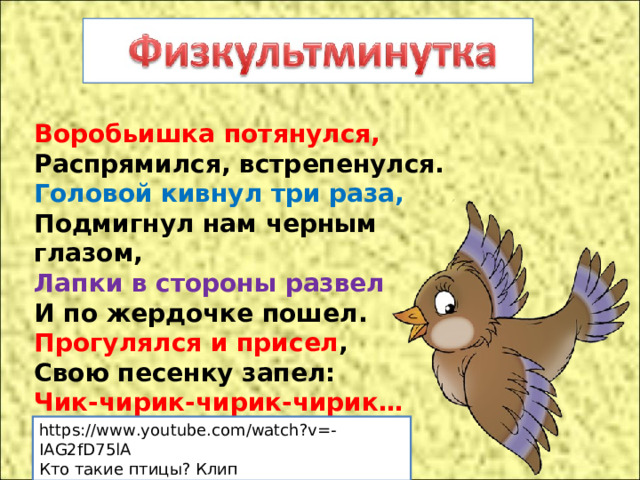Воробьишка потянулся,  Распрямился, встрепенулся.  Головой кивнул три раза,  Подмигнул нам черным глазом,  Лапки в стороны развел  И по жердочке пошел.  Прогулялся и присел ,  Свою песенку запел:  Чик-чирик-чирик-чирик… https://www.youtube.com/watch?v=-IAG2fD75lA Кто такие птицы? Клип 