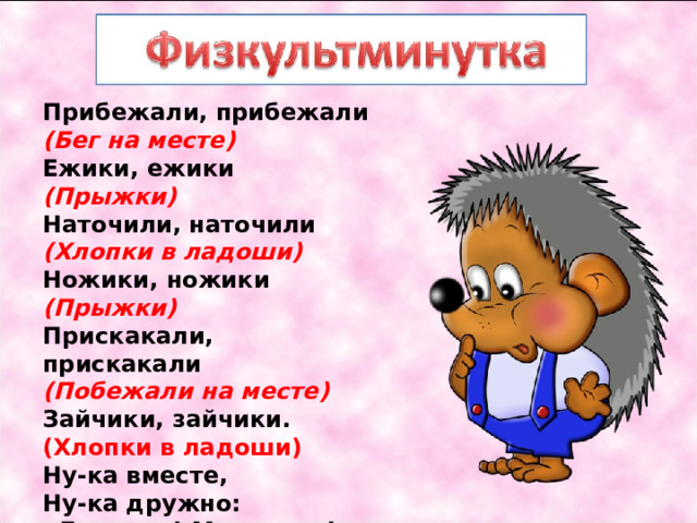 Прибежали, прибежали   (Бег на месте)   Ежики, ежики   (Прыжки)   Наточили, наточили   (Хлопки в ладоши)   Ножики, ножики   (Прыжки)   Прискакали, прискакали   (Побежали на месте)   Зайчики, зайчики.   (Хлопки в ладоши)   Ну-ка вместе,   Ну-ка дружно:   «Девочки! Мальчики!» 