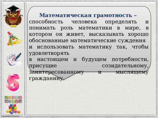  Математическая грамотность – способность человека определять и понимать роль математики в мире, в котором он живет, высказывать хорошо обоснованные математические суждения и использовать математику так, чтобы удовлетворять в настоящем и будущем потребности, присущие созидательному, заинтересованному и мыслящему гражданину. 