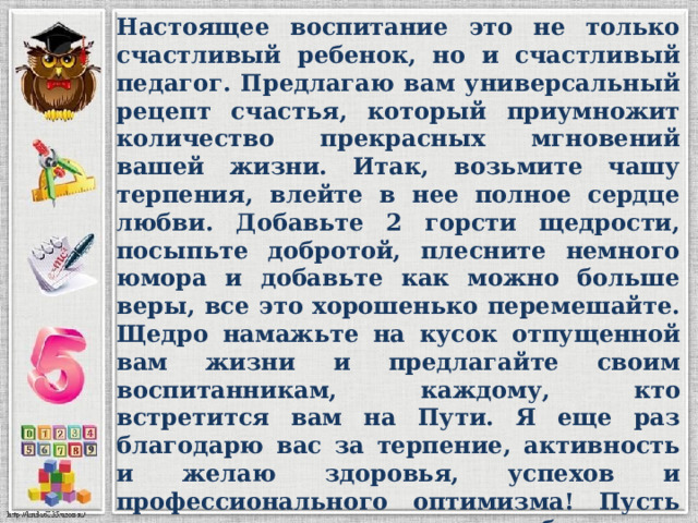 Настоящее воспитание это не только счастливый ребенок, но и счастливый педагог. Предлагаю вам универсальный рецепт счастья, который приумножит количество прекрасных мгновений вашей жизни. Итак, возьмите чашу терпения, влейте в нее полное сердце любви. Добавьте 2 горсти щедрости, посыпьте добротой, плесните немного юмора и добавьте как можно больше веры, все это хорошенько перемешайте. Щедро намажьте на кусок отпущенной вам жизни и предлагайте своим воспитанникам, каждому, кто встретится вам на Пути. Я еще раз благодарю вас за терпение, активность и желаю здоровья, успехов и профессионального оптимизма! Пусть исполняются самые несбыточные мечты и самые нереальные желания! Пусть листы календаря сменяются, оставляя в памяти яркие события года! Всего вам большого и светлого. 