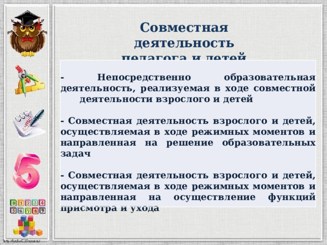  Совместная деятельность педагога и детей - Непосредственно образовательная деятельность, реализуемая в ходе совместной  деятельности взрослого и детей  - Совместная деятельность взрослого и детей, осуществляемая в ходе режимных моментов и направленная на решение образовательных задач  - Совместная деятельность взрослого и детей, осуществляемая в ходе режимных моментов и направленная на осуществление функций присмотра и ухода 
