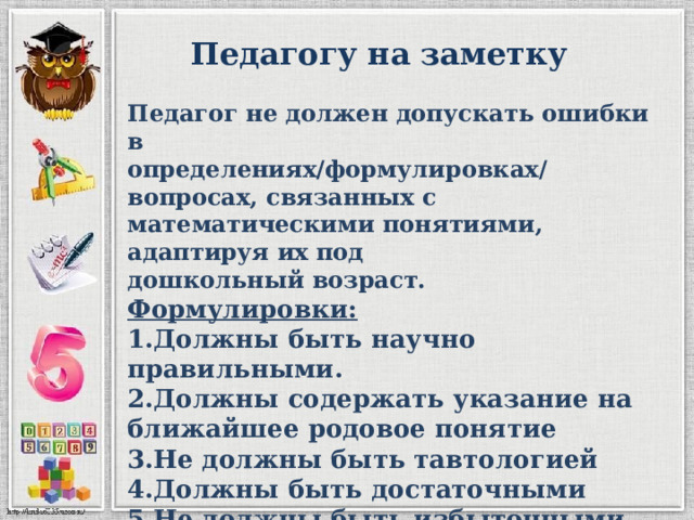 Педагогу на заметку Педагог не должен допускать ошибки в определениях/формулировках/вопросах, связанных с математическими понятиями, адаптируя их под дошкольный возраст. Формулировки: 1.Должны быть научно правильными. 2.Должны содержать указание на ближайшее родовое понятие 3.Не должны быть тавтологией 4.Должны быть достаточными 5.Не должны быть избыточными 