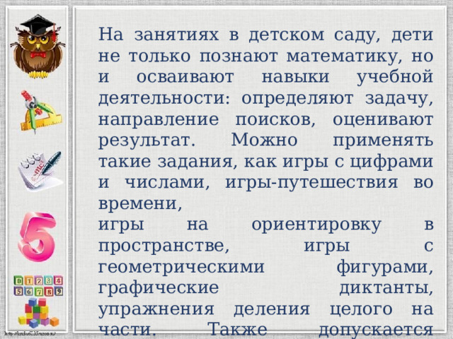 На занятиях в детском саду, дети не только познают математику, но и осваивают навыки учебной деятельности: определяют задачу, направление поисков, оценивают результат. Можно применять такие задания, как игры с цифрами и числами, игры-путешествия во времени, игры на ориентировку в пространстве, игры с геометрическими фигурами, графические диктанты, упражнения деления целого на части. Также допускается использование дидактических материалов. 