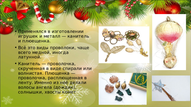 Применялся в изготовлении игрушек и металл — канитель и плюещенка. Всё это виды проволоки, чаще всего медной, иногда латунной. Канитель — проволочка, скрученная в виде спирали или волнистая. Плющенка — проволочка, расплющенная в ленту. Именно из неё делали волосы ангела (дождик), солнышки, хвосты комет 