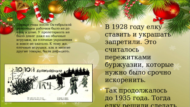 В 1928 году елку ставить и украшать запретили. Это считалось пережитками буржуазии, которые нужно было срочно искоренить. Так продолжалось до 1935 года. Тогда елку решили сделать не рождественской, а новогодней. Первые годы после Октябрьской революции рабочим было не до елок в доме. У пролетариата не было денег даже на обычные игрушки, на елочные украшения и вовсе не хватало. К тому же, елочные игрушки, как и многие другие товары, были дефицито м. 