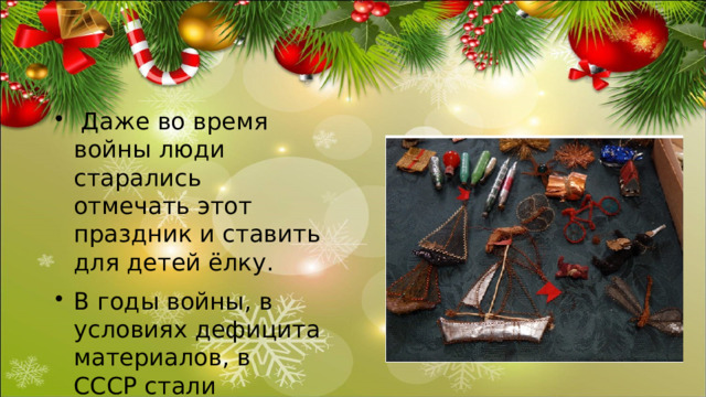  Даже во время войны люди старались отмечать этот праздник и ставить для детей ёлку. В годы войны, в условиях дефицита материалов, в СССР стали произво­диться игрушки из штампованной и раскрашенной жести, а также необычайно изящные елочные украшения из проволоки (они изготавливались на заводе «Москабель» из отходов производства) — корзиночки с цветами и фруктами, стрекозы, бабочки, птички, снежинки и др. На елку вешали погоны, ордена и медали, фигурки, изготовленные из бинтов. 
