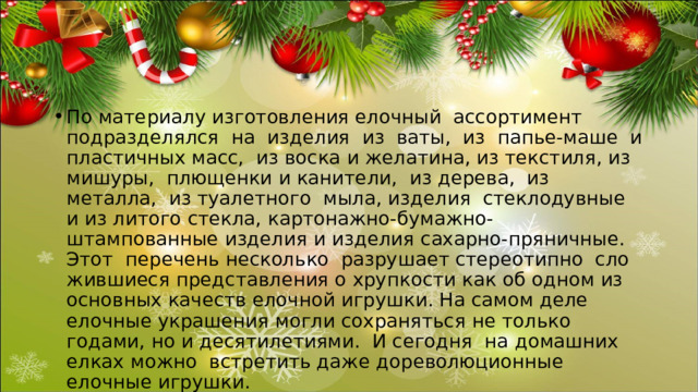 По материалу изготовления елочный ассортимент подразделялся на изделия из ваты, из папье-маше и пластичных масс, из воска и желатина, из текстиля, из мишуры, плющенки и канители, из дерева, из металла, из туалетного мыла, изделия стеклодувные и из литого стекла, картонажно-бумажно-штампованные изделия и изделия сахарно-пряничные. Этот перечень несколько разрушает стереотипно сло­жившиеся представления о хрупкости как об одном из основных качеств елоч­ной игрушки. На самом деле елочные украшения могли сохраняться не только годами, но и десятилетиями. И сегодня на домашних елках можно встретить даже дореволюционные елочные игрушки. 