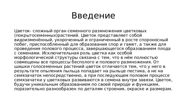 Введение Цветок- сложный орган семенного размножения цветковых (покрытосеменных)растений. Цветок представляет собой видоизменённый, укороченный и ограниченный в росте спороносный побег, приспособленный для образования спор и гамет, а также для проведения полового процесса, завершающегося образованием плода с семенами. Исключительная роль цветка как особой морфологической структуры связана с тем, что в нём полностью совмещены все процессы бесполого и полового размножения. От шишки голосеменных растений цветок отличается тем, что у него в результате опыления пыльца попадает на рыльце пестика, а не на семязачаток непосредственно, а при последующем половом процессе семязачатки у цветковых развиваются в семена внутри завязи. Цветок, будучи уникальным образованием по своей природе и функциям, поразительно разнообразен по деталям строения, окраске и размерам. 