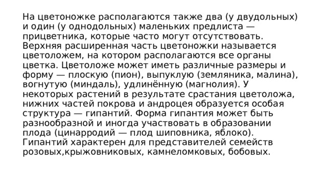 На цветоножке располагаются также два (у двудольных) и один (у однодольных) маленьких предлиста — прицветника, которые часто могут отсутствовать. Верхняя расширенная часть цветоножки называется цветоложем, на котором располагаются все органы цветка. Цветоложе может иметь различные размеры и форму — плоскую (пион), выпуклую (земляника, малина), вогнутую (миндаль), удлинённую (магнолия). У некоторых растений в результате срастания цветоложа, нижних частей покрова и андроцея образуется особая структура — гипантий. Форма гипантия может быть разнообразной и иногда участвовать в образовании плода (цинарродий — плод шиповника, яблоко). Гипантий характерен для представителей семейств розовых,крыжовниковых, камнеломковых, бобовых. 