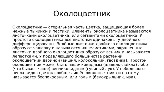 Околоцветник Околоцветник — стерильная часть цветка, защищающая более нежные тычинки и пестики. Элементы околоцветника называются листочками околоцветника, или сегментами околоцветника. У простого околоцветника все листочки одинаковы; у двойного — дифференцированы. Зелёные листочки двойного околоцветника образуют чашечку и называются чашелистиками, окрашенные листочки двойного околоцветника образуют венчик и называются лепестками. У подавляющего большинства растений околоцветник двойной (вишня, колокольчик, гвоздика). Простой околоцветник может быть чашечковидным (щавель,свёкла) либо (что бывает чаще) венчиковидным (гусиный лук). У небольшого числа видов цветок вообще лишён околоцветника и поэтому называется беспокровным, или голым (белокрыльник, ива). 