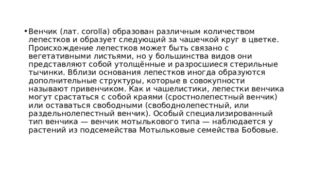 Венчик (лат. corolla) образован различным количеством лепестков и образует следующий за чашечкой круг в цветке. Происхождение лепестков может быть связано с вегетативными листьями, но у большинства видов они представляют собой утолщённые и разросшиеся стерильные тычинки. Вблизи основания лепестков иногда образуются дополнительные структуры, которые в совокупности называют привенчиком. Как и чашелистики, лепестки венчика могут срастаться с собой краями (сростнолепестный венчик) или оставаться свободными (свободнолепестный, или раздельнолепестный венчик). Особый специализированный тип венчика — венчик мотылькового типа — наблюдается у растений из подсемейства Мотыльковые семейства Бобовые. 
