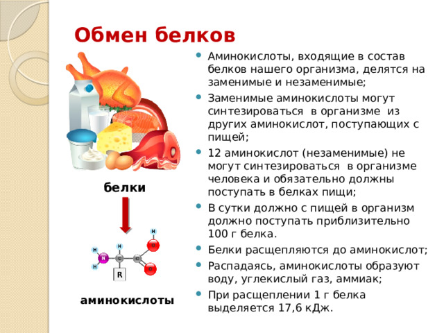 Обмен белков Аминокислоты, входящие в состав белков нашего организма, делятся на заменимые и незаменимые; Заменимые аминокислоты могут синтезироваться в организме из других аминокислот, поступающих с пищей; 12 аминокислот (незаменимые) не могут синтезироваться в организме человека и обязательно должны поступать в белках пищи; В сутки должно с пищей в организм должно поступать приблизительно 100 г белка. Белки расщепляются до аминокислот; Распадаясь, аминокислоты образуют воду, углекислый газ, аммиак; При расщеплении 1 г белка выделяется 17,6 кДж. белки аминокислоты 
