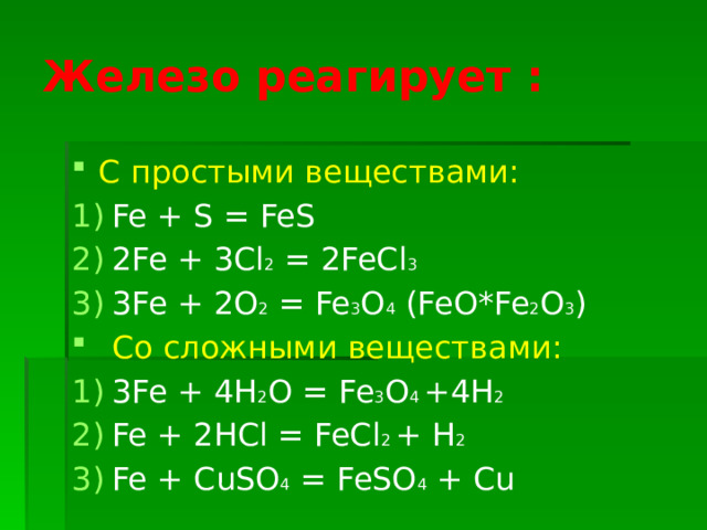 Железо реагирует : С простыми веществами: Fe + S = FeS 2Fe + 3Cl 2 = 2FeCl 3 3Fe + 2O 2 = Fe 3 O 4 (FeO*Fe 2 O 3 ) Со сложными веществами: 3Fe + 4H 2 O = Fe 3 O 4 +4H 2 Fe + 2HCl = FeCl 2 + H 2 Fe + CuSO 4 = FeSO 4 + Cu 