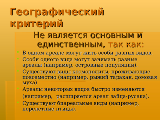 Географический критерий Не является основным и единственным, так как: В одном ареале могут жить особи разных видов. Особи одного вида могут занимать разные ареалы (например, островные популяции). Существуют виды-космополиты, проживающие повсеместно (например, рыжий таракан, домовая муха) Ареалы некоторых видов быстро изменяются (например,  расширяется ареал зайца-русака). Существуют биареальные виды (например, перелетные птицы).  