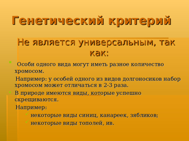 Генетический критерий Не является универсальным,  так как:  Особи одного вида могут иметь разное количество хромосом.  Например: у особей одного из видов долгоносиков набор хромосом может отличаться в 2-3 раза. В природе имеются виды, которые успешно скрещиваются.  Например:  некоторые виды синиц, канареек, зябликов;  некоторые виды тополей, ив.  некоторые виды синиц, канареек, зябликов;  некоторые виды тополей, ив.  некоторые виды синиц, канареек, зябликов;  некоторые виды тополей, ив. 