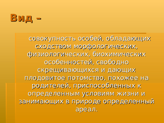 Вид –  совокупность особей, обладающих сходством морфологических, физиологических, биохимических особенностей, свободно скрещивающихся и дающих плодовитое потомство, похожее на родителей, приспособленных к определенным условиям жизни и занимающих в природе определенный ареал. 