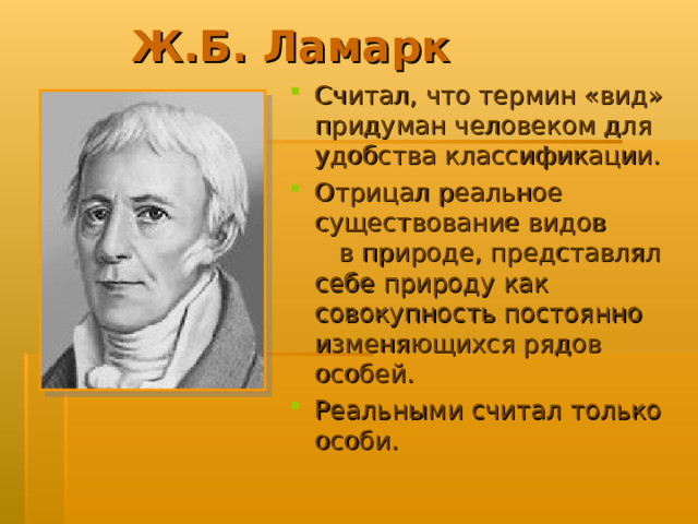 Ж.Б. Ламарк Считал, что термин «вид» придуман человеком для удобства классификации. Отрицал реальное существование видов в природе, представлял себе природу как совокупность постоянно изменяющихся рядов особей. Реальными считал только особи.  