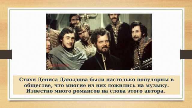 Стихи Дениса Давыдова были настолько популярны в обществе, что многие из них ложились на музыку. Известно много романсов на слова этого автора. 