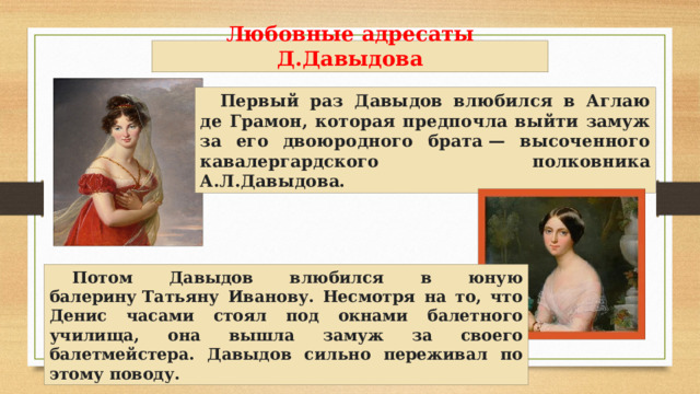 Любовные адресаты Д.Давыдова Первый раз Давыдов влюбился в Аглаю де Грамон, которая предпочла выйти замуж за его двоюродного брата — высоченного кавалергардского полковника А.Л.Давыдова. Потом Давыдов влюбился в юную балерину Татьяну Иванову. Несмотря на то, что Денис часами стоял под окнами балетного училища, она вышла замуж за своего балетмейстера. Давыдов сильно переживал по этому поводу. 
