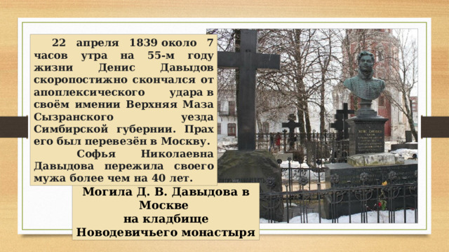 22 апреля 1839 около 7 часов утра на 55-м году жизни Денис Давыдов скоропостижно скончался от апоплексического удара в своём имении Верхняя Маза Сызранского уезда Симбирской губернии. Прах его был перевезён в Москву.  Софья Николаевна Давыдова пережила своего мужа более чем на 40 лет. Могила Д. В. Давыдова в Москве на кладбище Новодевичьего монастыря 