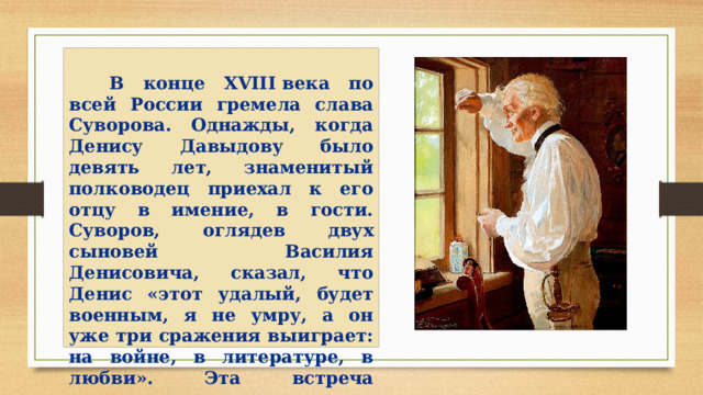  В конце XVIII века по всей России гремела слава Суворова. Однажды, когда Денису Давыдову было девять лет, знаменитый полководец приехал к его отцу в имение, в гости. Суворов, оглядев двух сыновей Василия Денисовича, сказал, что Денис «этот удалый, будет военным, я не умру, а он уже три сражения выиграет: на войне, в литературе, в любви». Эта встреча запомнилась мальчику на всю жизнь.   