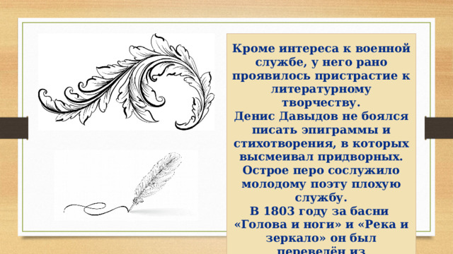  Кроме интереса к военной службе, у него рано проявилось пристрастие к литературному творчеству. Денис Давыдов не боялся писать эпиграммы и стихотворения, в которых высмеивал придворных. Острое перо сослужило молодому поэту плохую службу. В 1803 году за басни «Голова и ноги» и «Река и зеркало» он был переведён из кавалергардов в Белорусский гусарский полк.   