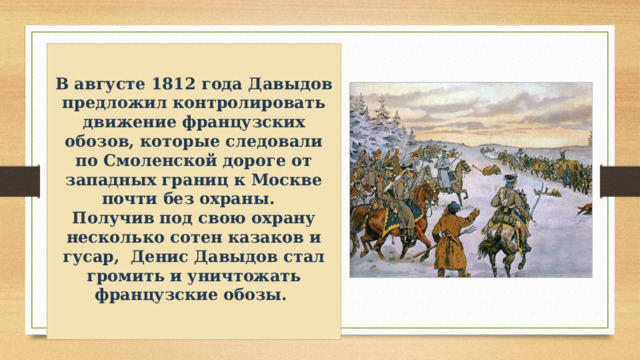   В августе 1812 года Давыдов предложил контролировать движение французских обозов, которые следовали по Смоленской дороге от западных границ к Москве почти без охраны. Получив под свою охрану несколько сотен казаков и гусар, Денис Давыдов стал громить и уничтожать французские обозы.    