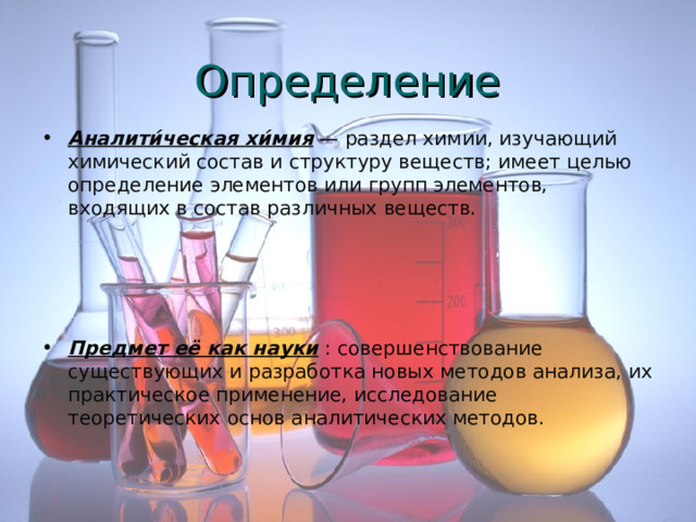 Определение Аналити́ческая хи́мия — раздел химии, изучающий химический состав и структуру веществ; имеет целью определение элементов или групп элементов, входящих в состав различных веществ.     Предмет её как науки : совершенствование существующих и разработка новых методов анализа, их практическое применение, исследование теоретических основ аналитических методов. 