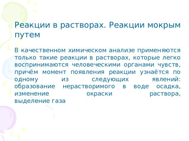 Реакции в растворах. Реакции мокрым путем   В качественном химическом анализе применяются только такие реакции в растворах, которые легко воспринимаются человеческими органами чувств, причём момент появления реакции узнаётся по одному из следующих явлений:  образование нерастворимого в воде осадка,  изменение окраски раствора,  выделение газа 