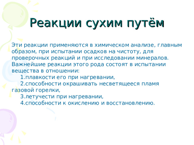 Реакции сухим путём  Эти реакции применяются в химическом анализе, главным образом, при испытании осадков на чистоту, для проверочных реакций и при исследовании минералов. Важнейшие реакции этого рода состоят в испытании вещества в отношении:  1.плавкости его при нагревании,  2.способности окрашивать несветящееся пламя газовой горелки,  3.летучести при нагревании,  4.способности к окислению и восстановлению.   