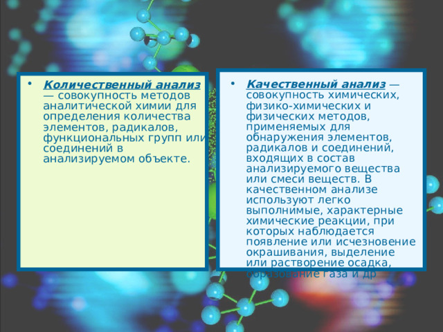 Количественный анализ — совокупность методов аналитической химии для определения количества элементов, радикалов, функциональных групп или соединений в анализируемом объекте. Качественный анализ — совокупность химических, физико-химических и физических методов, применяемых для обнаружения элементов, радикалов и соединений, входящих в состав анализируемого вещества или смеси веществ. В качественном анализе используют легко выполнимые, характерные химические реакции, при которых наблюдается появление или исчезновение окрашивания, выделение или растворение осадка, образование газа и др  