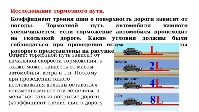 Исследование тормозного пути. Коэффициент трения шин о поверхность дороги зависит от погоды. Тормозной путь автомобиля намного увеличивается, если торможение автомобиля происходит на скользкой дороге. Какие условия должны были соблюдаться при проведении исследования, результаты которого представлены на рисунке? Ответ: тормозной путь зависит от начальной скорости торможения, а также может зависеть от массы автомобиля, ветра и т.п. Поэтому при проведении такого исследования должны оставаться неизменными все эти величины, а меняться только покрытие дороги (коэффициент трения шин о дорогу 