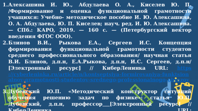 Алексашина И. Ю., Абдулаева О. А., Киселев Ю. П. /Формирование и оценка функциональной грамотности учащихся: Учебно-  методическое пособие И. Ю. Алексашина, О. А. Абдулаева, Ю. П. Киселев;  науч. ред. И. Ю. Алексашина. — СПб.: КАРО, 2019. — 160 с. —  (Петербургский  вектор введения ФГОС  ООО). Блинов В.И., Рыкова Е.А., Сергеев И.С. Концепция формирования функциональной грамотности студентов среднего профессионального образования/ научная статья В.И. Блинов, д.п.н, Е.А.Рыкова, д.п.н, И.С. Сергеев, д.п.н/ [Электронный ресурс] // КиберЛенинка URL: https ://cyberleninka.ru/article/n/kontseptsiya-formirovaniya-funktsionalnoy-gramotnosti-studentov-srednego-professionalnogo-obrazovaniya Дубенский Ю.П. «Методический конструктор ситуаций обучения решению задач по физике»: статья Ю.П. Дубенский, д.п.н, профессор  [Электронный ресурс] // КиберЛенинка URL:  https://cyberleninka.ru/article/n/metodicheskiy-konstruktor-situatsiy-obucheniya-resheniyu-zadach-po-fizike  Камзеева Е. «Функциональная грамотность  школьников – важный показатель качества образования» [Электронный ресурс] // URL:   https:// mcko.ru/articles/2264  