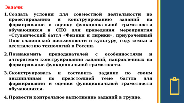 Задачи: Создать условия для совместной деятельности по проектированию и конструированию заданий на формирование и оценку функциональной грамотности обучающихся в СПО для проведения мероприятия «Студенческий баттл «Физики и лирики», приуроченный Дню славянской письменности и культуру, году семьи и десятилетию технологий в России. Познакомить преподавателей с особенностями и алгоритмом конструирования заданий, направленных на формирование функциональной грамотности. Сконструировать и составить задание по своим дисциплинам по предстоящей теме баттла для формирования и оценки функциональной грамотности обучающихся. Провести контрольное выполнение заданий в группе.  