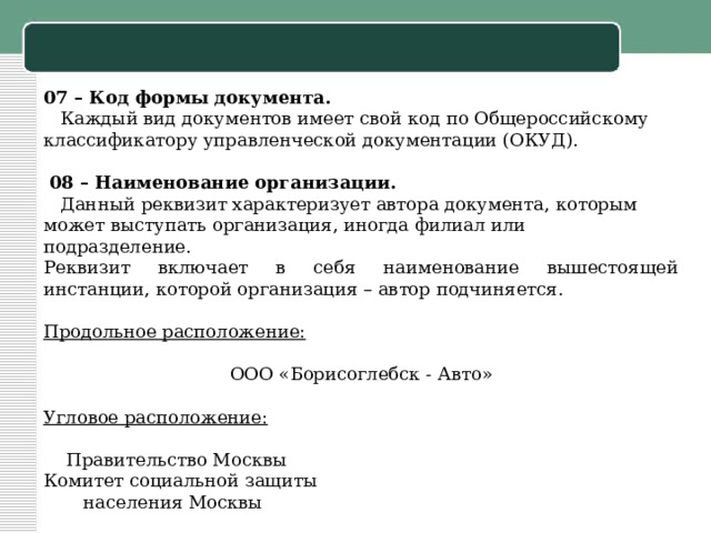 07 – Код формы документа.   Каждый вид документов имеет свой код по Общероссийскому классификатору управленческой документации (ОКУД).     08 – Наименование организации.   Данный реквизит характеризует автора документа, которым может выступать организация, иногда филиал или подразделение. Реквизит включает в себя наименование вышестоящей инстанции, которой организация – автор подчиняется.   Продольное расположение:   ООО «Борисоглебск - Авто»   Угловое расположение:    Правительство Москвы Комитет социальной защиты  населения Москвы 