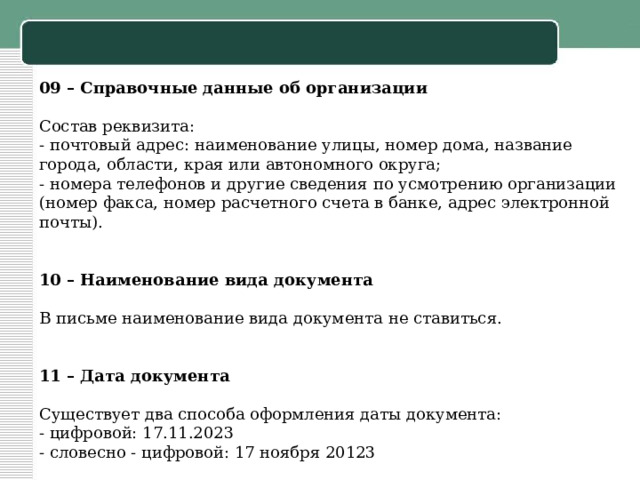09 – Справочные данные об организации   Состав реквизита: - почтовый адрес: наименование улицы, номер дома, название города, области, края или автономного округа; - номера телефонов и другие сведения по усмотрению организации (номер факса, номер расчетного счета в банке, адрес электронной почты).     10 – Наименование вида документа   В письме наименование вида документа не ставиться.     11 – Дата документа   Существует два способа оформления даты документа: - цифровой: 17.11.2023 - словесно - цифровой: 17 ноября 20123   